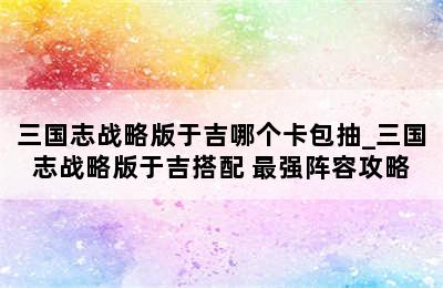 三国志战略版于吉哪个卡包抽_三国志战略版于吉搭配 最强阵容攻略